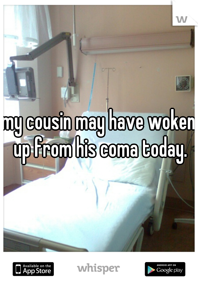 my cousin may have woken up from his coma today.