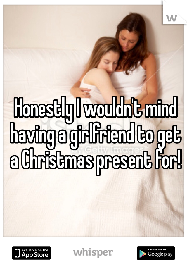 Honestly I wouldn't mind having a girlfriend to get a Christmas present for! 