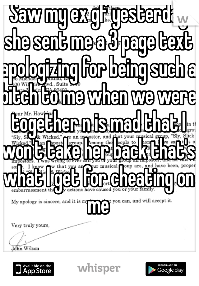 Saw my ex gf yesterday she sent me a 3 page text apologizing for being such a bitch to me when we were together n is mad that I won't take her back that's what I get for cheating on me