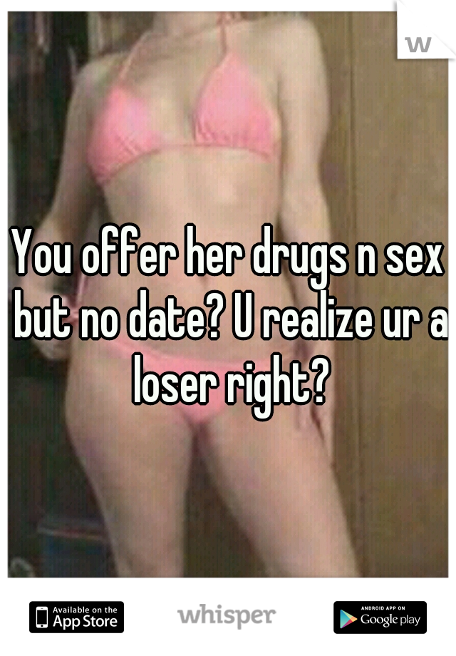 You offer her drugs n sex but no date? U realize ur a loser right?