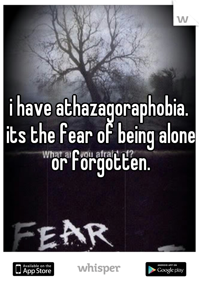 i have athazagoraphobia. its the fear of being alone or forgotten.