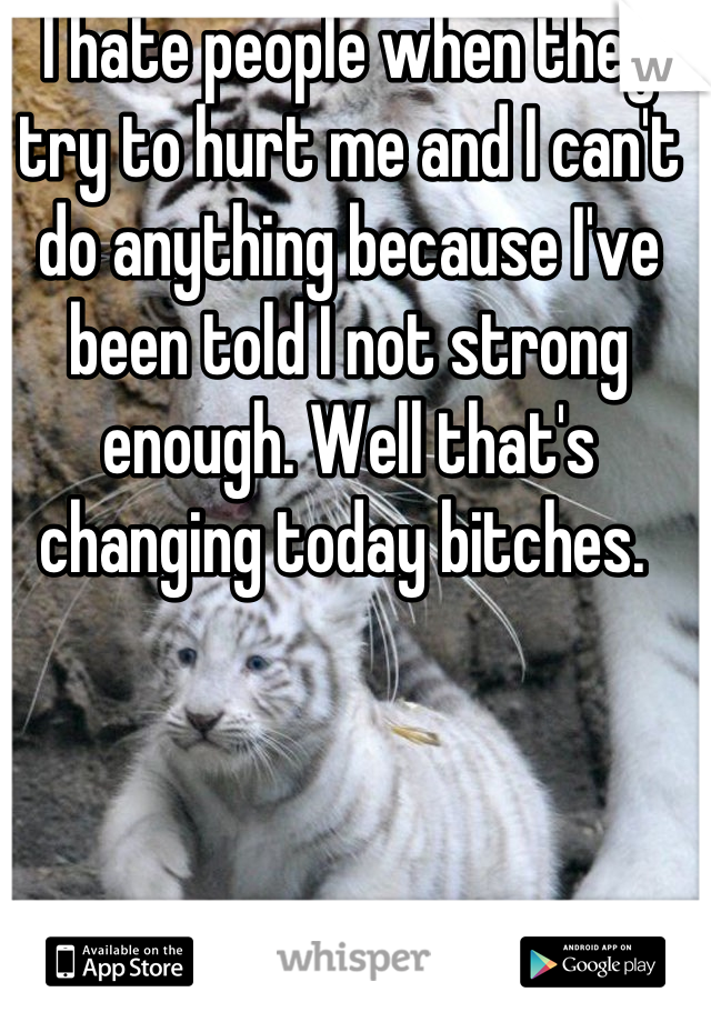 I hate people when they try to hurt me and I can't do anything because I've been told I not strong enough. Well that's changing today bitches. 
