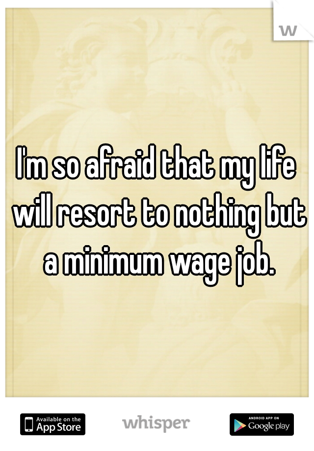 I'm so afraid that my life will resort to nothing but a minimum wage job.