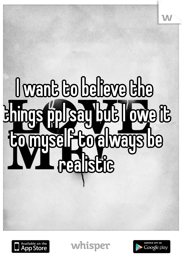 I want to believe the things ppl say but I owe it to myself to always be realistic