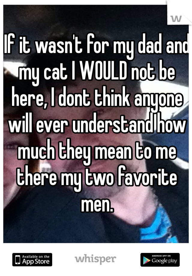 If it wasn't for my dad and my cat I WOULD not be here, I dont think anyone will ever understand how much they mean to me there my two favorite men.