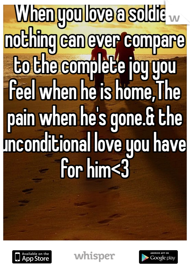 When you love a soldier nothing can ever compare to the complete joy you feel when he is home,The pain when he's gone.& the unconditional love you have for him<3