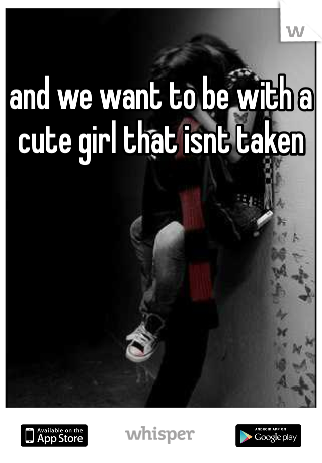 and we want to be with a cute girl that isnt taken 