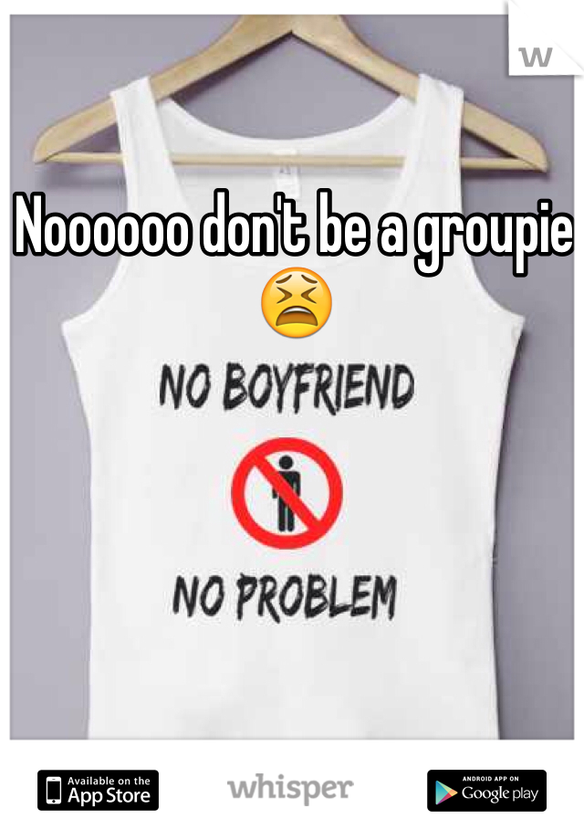 Noooooo don't be a groupie 😫