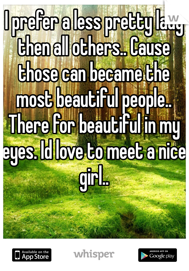 I prefer a less pretty lady then all others.. Cause those can became the most beautiful people.. There for beautiful in my eyes. Id love to meet a nice girl..