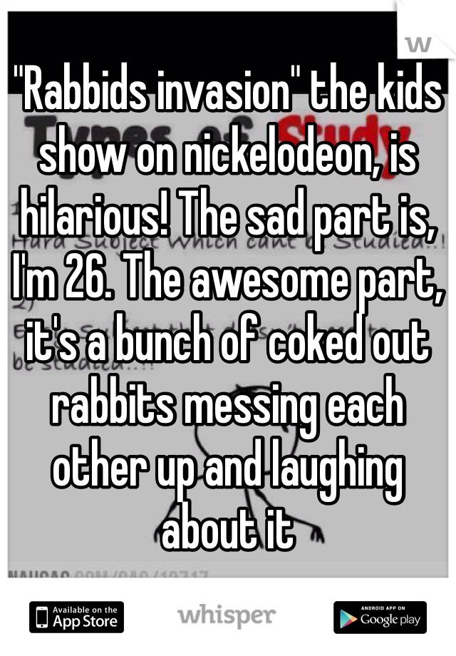 "Rabbids invasion" the kids show on nickelodeon, is hilarious! The sad part is, I'm 26. The awesome part, it's a bunch of coked out rabbits messing each other up and laughing about it