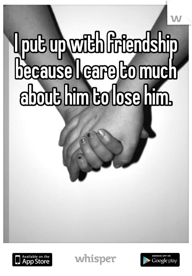 I put up with friendship because I care to much about him to lose him. 