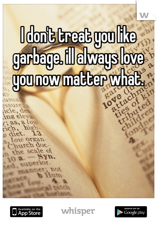 I don't treat you like garbage. ill always love you now matter what.