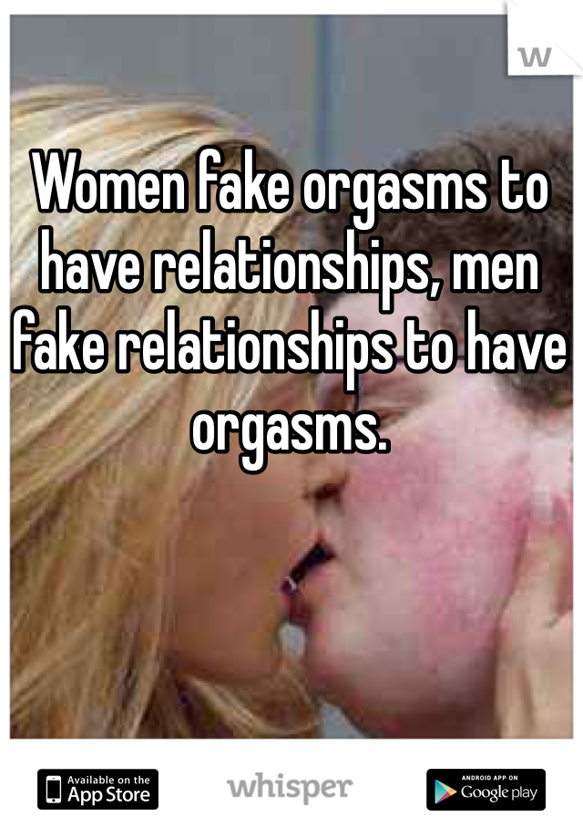 Women fake orgasms to have relationships, men fake relationships to have orgasms.