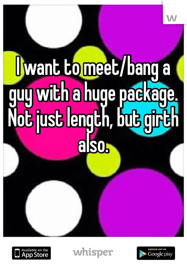 I want to meet/bang a guy with a huge package. Not just length, but girth also. 