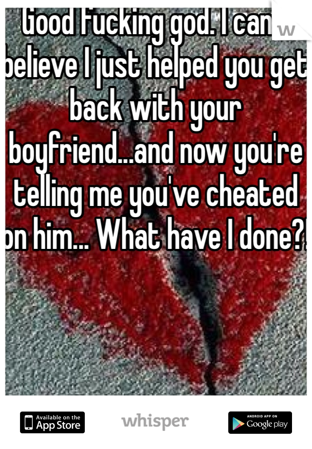 Good fucking god. I can't believe I just helped you get back with your boyfriend...and now you're telling me you've cheated on him... What have I done?!