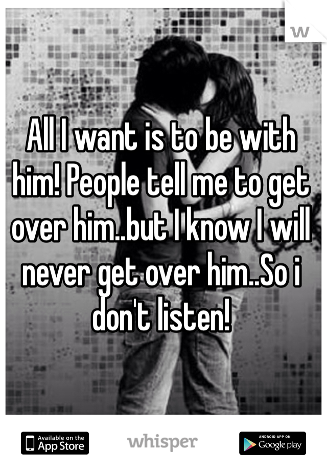All I want is to be with him! People tell me to get over him..but I know I will never get over him..So i don't listen! 