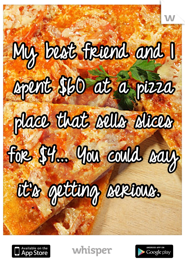 My best friend and I spent $60 at a pizza place that sells slices for $4... You could say it's getting serious. 