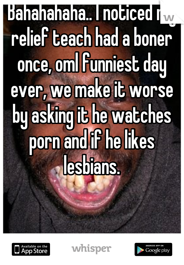 Bahahahaha.. I noticed my relief teach had a boner once, oml funniest day ever, we make it worse by asking it he watches porn and if he likes lesbians.
