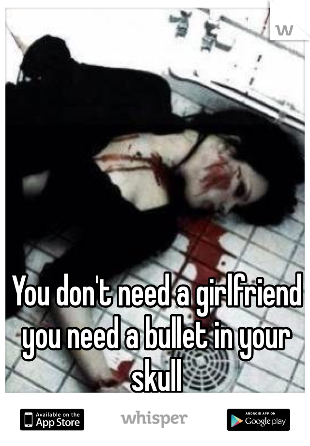You don't need a girlfriend you need a bullet in your skull