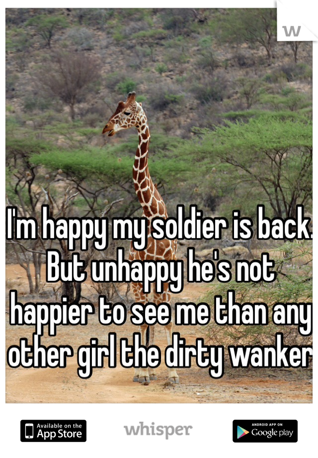 I'm happy my soldier is back. But unhappy he's not happier to see me than any other girl the dirty wanker