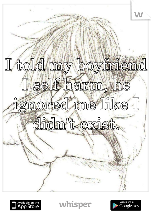 I told my boyfriend I self harm, he ignored me like I didn't exist.