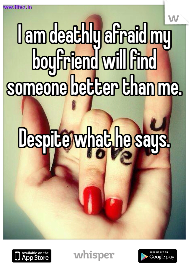 I am deathly afraid my boyfriend will find someone better than me. 

Despite what he says. 