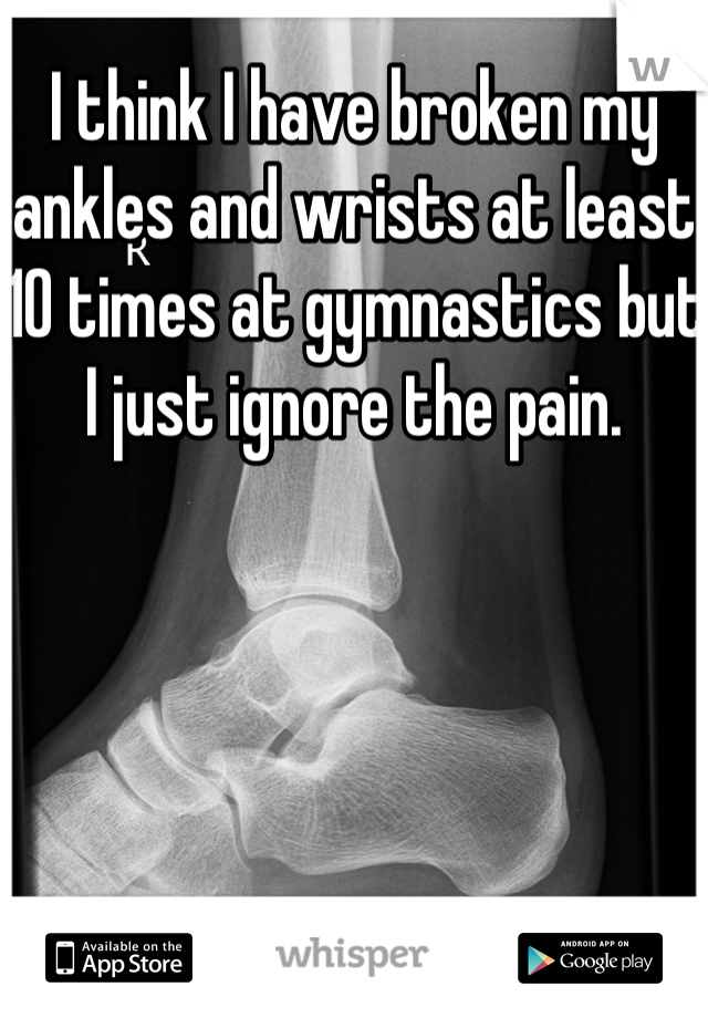 I think I have broken my ankles and wrists at least 10 times at gymnastics but I just ignore the pain.