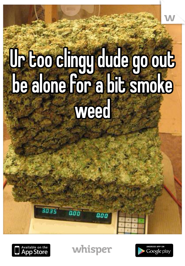Ur too clingy dude go out be alone for a bit smoke weed 