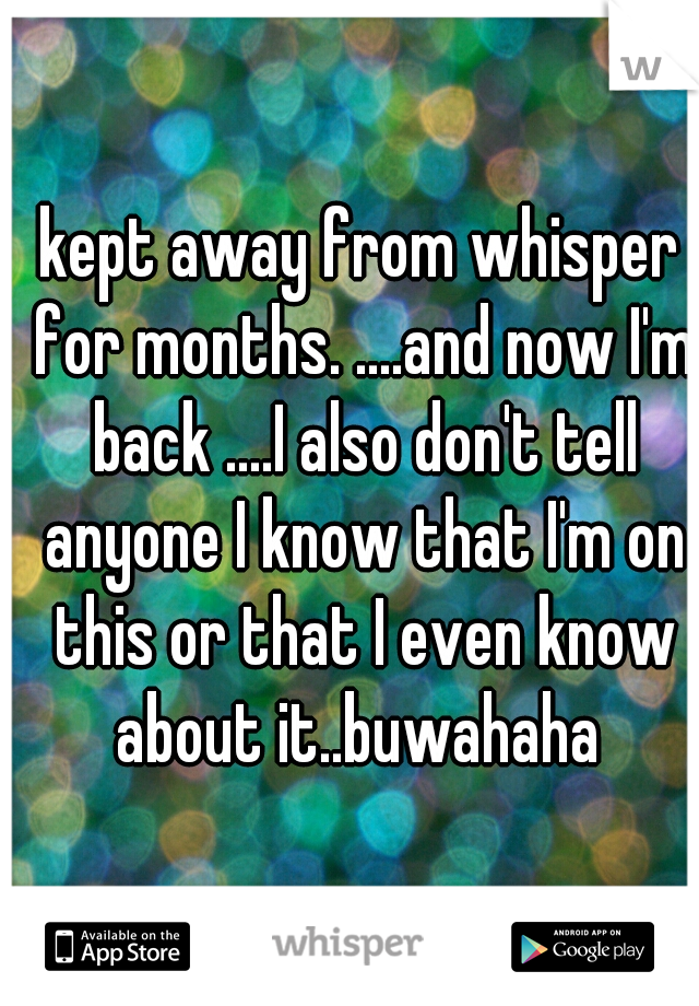 kept away from whisper for months. ....and now I'm back ....I also don't tell anyone I know that I'm on this or that I even know about it..buwahaha 