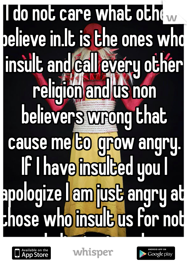 I do not care what others believe in.It is the ones who insult and call every other religion and us non believers wrong that cause me to  grow angry.
If I have insulted you I apologize I am just angry at those who insult us for not believing in god