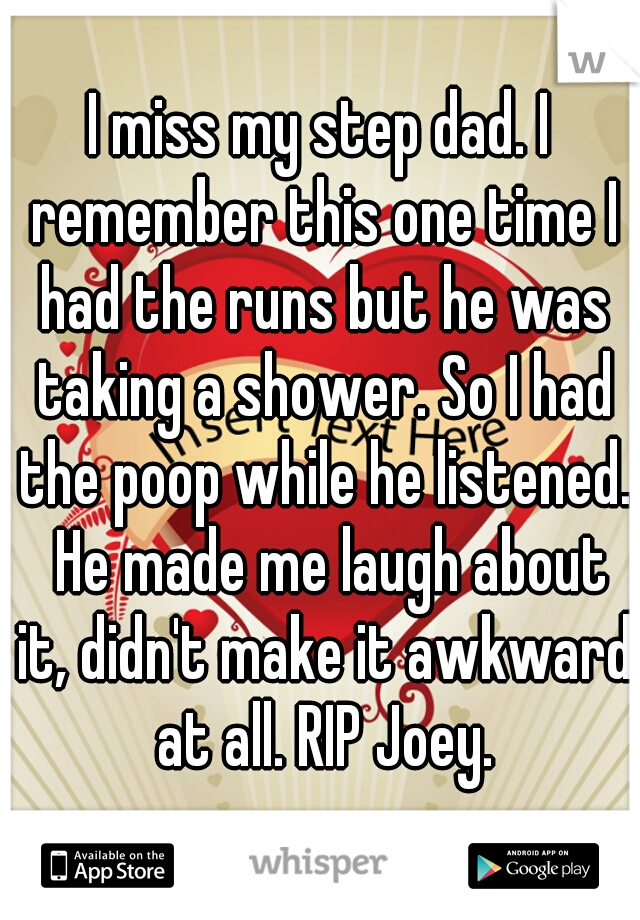 I miss my step dad. I remember this one time I had the runs but he was taking a shower. So I had the poop while he listened.  He made me laugh about it, didn't make it awkward at all. RIP Joey.