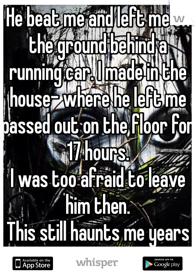 He beat me and left me on the ground behind a running car. I made in the house- where he left me passed out on the floor for 17 hours. 
I was too afraid to leave him then. 
This still haunts me years after I made it out. 
