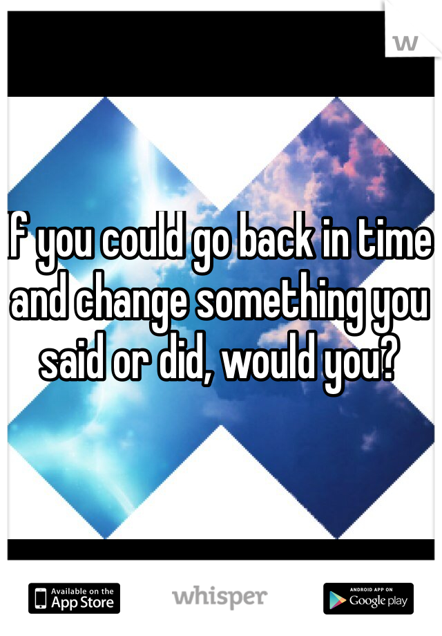 If you could go back in time and change something you said or did, would you? 