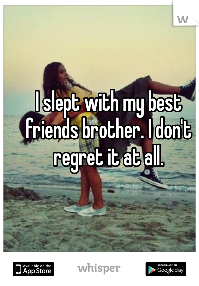 I slept with my best friends brother. I don't regret it at all. 