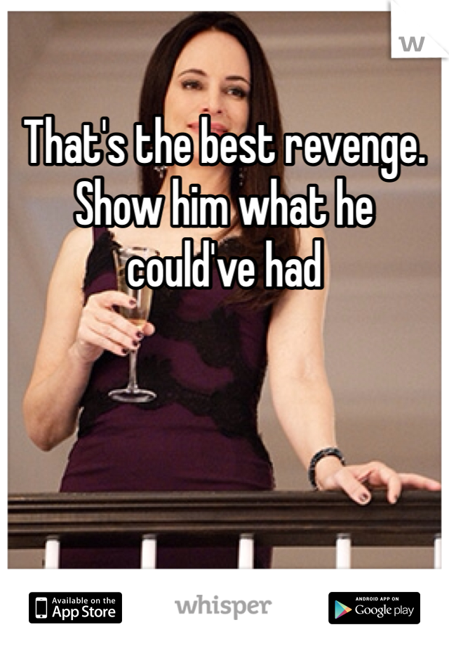 That's the best revenge. Show him what he could've had