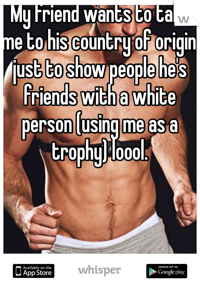 My friend wants to take me to his country of origin just to show people he's friends with a white person (using me as a trophy) loool.