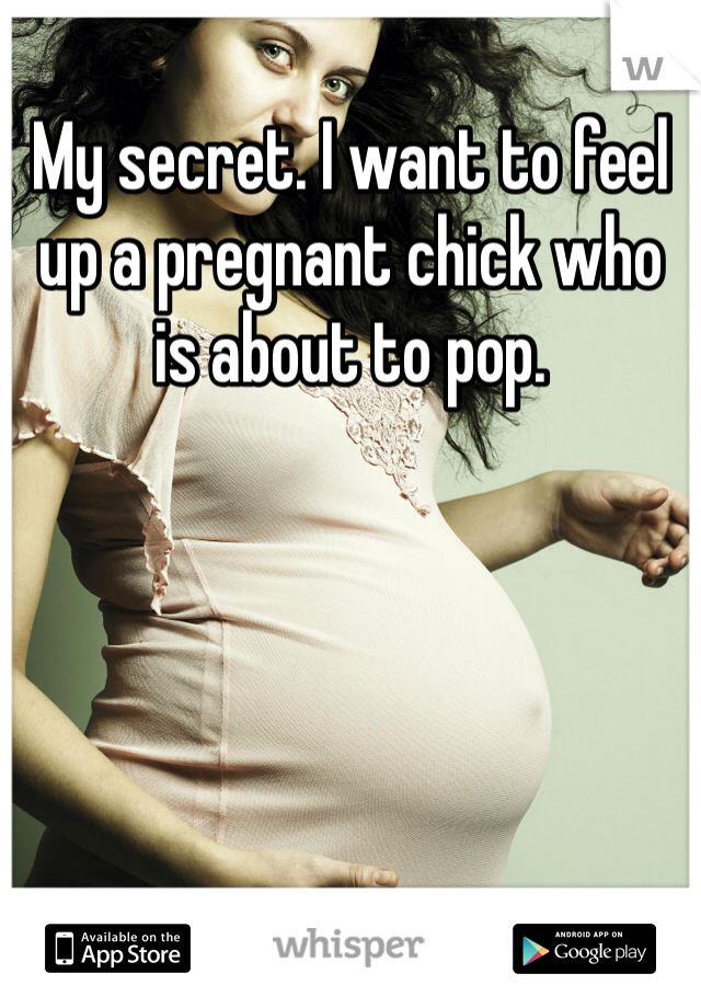 My secret. I want to feel up a pregnant chick who is about to pop. 