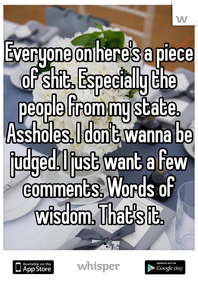 Everyone on here's a piece of shit. Especially the people from my state. Assholes. I don't wanna be judged. I just want a few comments. Words of wisdom. That's it. 