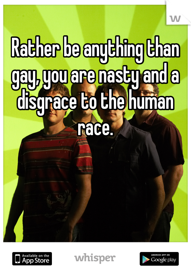 Rather be anything than gay, you are nasty and a disgrace to the human race. 