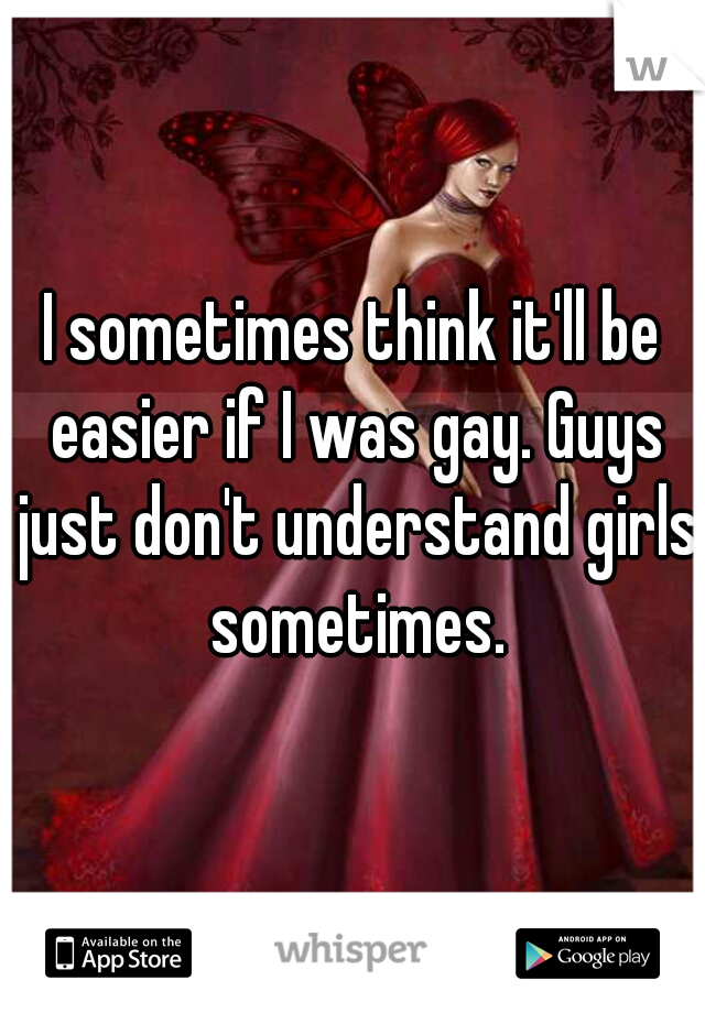 I sometimes think it'll be easier if I was gay. Guys just don't understand girls sometimes.