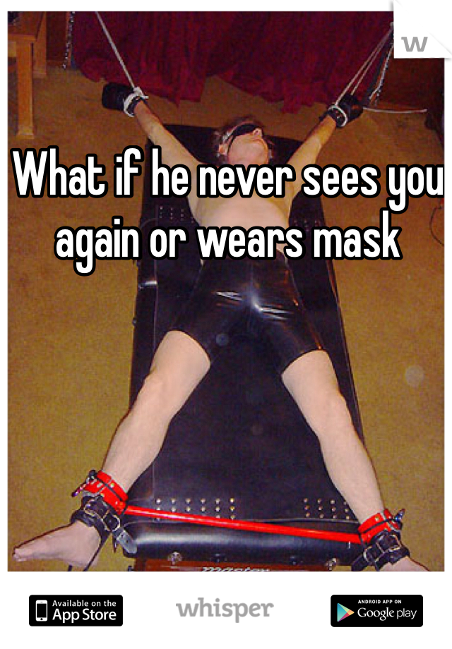 What if he never sees you again or wears mask
