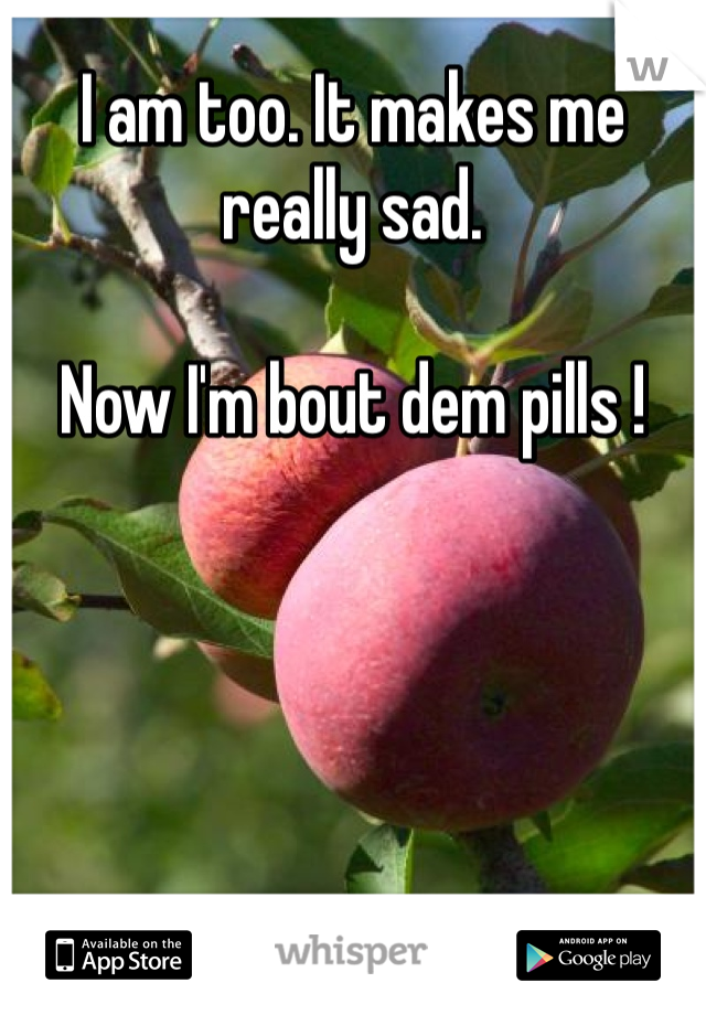 I am too. It makes me really sad. 

Now I'm bout dem pills !
