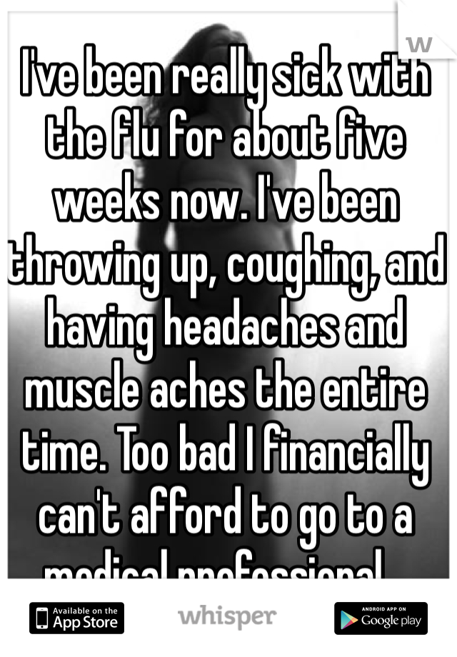 I've been really sick with the flu for about five weeks now. I've been throwing up, coughing, and having headaches and muscle aches the entire time. Too bad I financially can't afford to go to a medical professional...