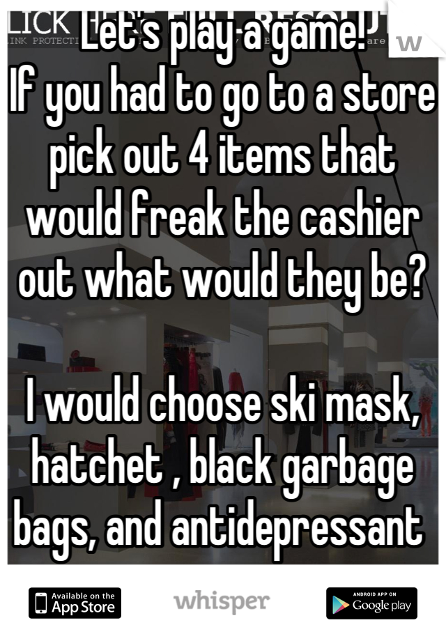 Let's play a game!
If you had to go to a store pick out 4 items that would freak the cashier out what would they be?

I would choose ski mask, hatchet , black garbage bags, and antidepressant 