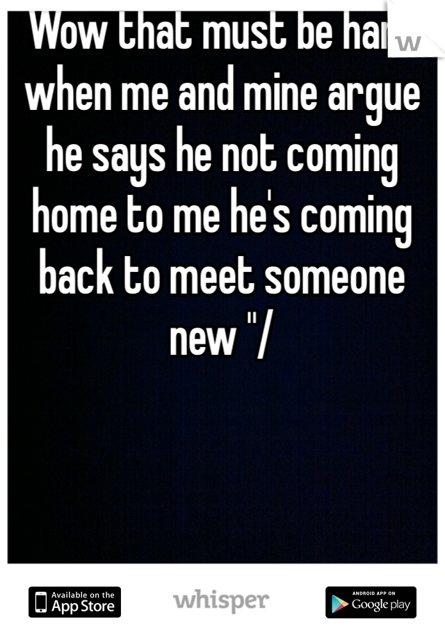 Wow that must be hard when me and mine argue he says he not coming home to me he's coming back to meet someone new "/ 