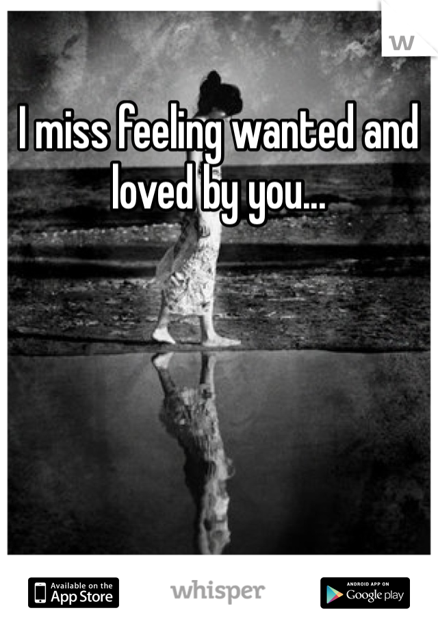 I miss feeling wanted and loved by you...
