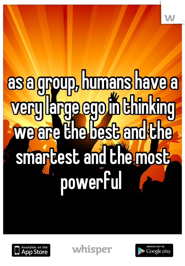 as a group, humans have a very large ego in thinking we are the best and the smartest and the most powerful 