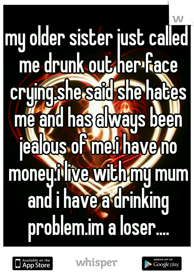 my older sister just called me drunk out her face crying.she said she hates me and has always been jealous of me.i have no money.i live with my mum and i have a drinking problem.im a loser....