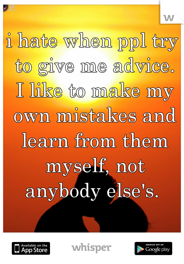 i hate when ppl try to give me advice. I like to make my own mistakes and learn from them myself, not anybody else's. 