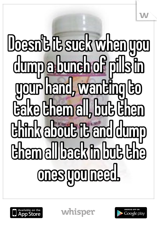 Doesn't it suck when you dump a bunch of pills in your hand, wanting to take them all, but then think about it and dump them all back in but the ones you need. 